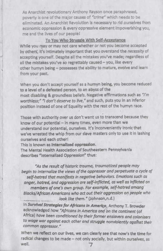 As Anarchist revolutionary Anthony Rayson once paraphrased, poverty is one of the major causes of “crime* which needs to be eliminated. An Anarchist Revolution is necessary to rid ourselves from economic oppression & every oppressive eiement impoverishing you, me and the lives of our peoplé!  To You Who Struggle With Self-Acceptance While you may or may not care whether or not you become accepted by others, it’s ntimately important that you overstand the necessity of accepting yourself. Despite all the mistakes you’ve made; regardiess of all the mistakes you’ve so regrettably caused — you, like every other humyn being ~ possesses thé ability to mature, evolve and learn from your past.  When you don’t accept yourself as a humyn being, you become reduced 3 level of a defeated person, to an abyss of the  most disabling & groundless beliefs. Negative affirmations such as “/’m worthless;” I don’t deserve to live," and such, puts you in an inferior position Instead of one of Equallty with the rest of the humyn race.  Those with authority over us don’t want us to transcend because they. know of our potential - in many times, even more than we understand our potential, ourselves. it’s inconveniently ronic that we’ve wrested the whip from our slave masters only to use itin lashing ourselves and each other!  This Is known as Internalized oppression.  The Mental Health Association of Southeastern Pennsylvania describes “Internalized Oppression” thus:  “As the result of historic trauma, traumatized people may begin to internalize the views of the oppressor and perpetuate a cycle of self-hatred that manifests in negative behaviors. Emotions such as ‘anger, hatred, and aggression are self-nflicted, os well as inflicted on members of one’s own group. For example, self-hatred omang Blacks/African Americans who act out their aggression on people who  .. look ke them.” (tohnson,n.d) In Survival Strategies for Africans in America, Anthony T. Browder ‘acknowledged how “Africans in America and on the c:ymlnenr fof Africa) have been conditioned by their former ensiavers and colonizers to wage war against each other and struggle nonviolently agalhst their common oppressor.” When we reflect on our lives, we can clearly see that now’s the time for nd’ial changes to be made - not only socially, but within ourselves, as well. 7. 
